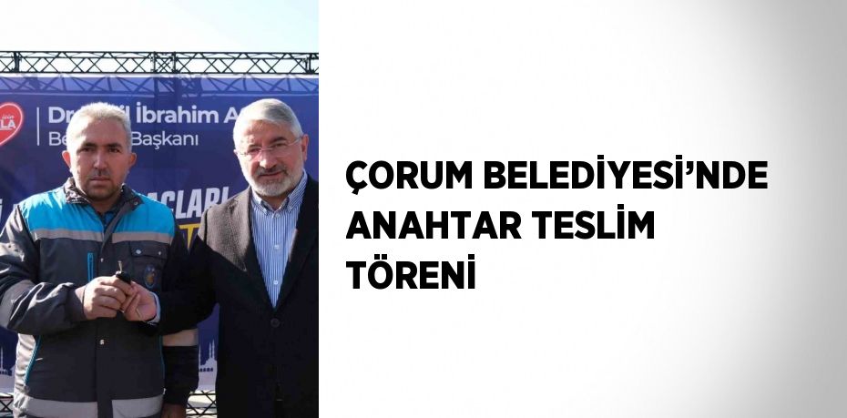 ÇORUM BELEDİYESİ’NDE ANAHTAR TESLİM TÖRENİ