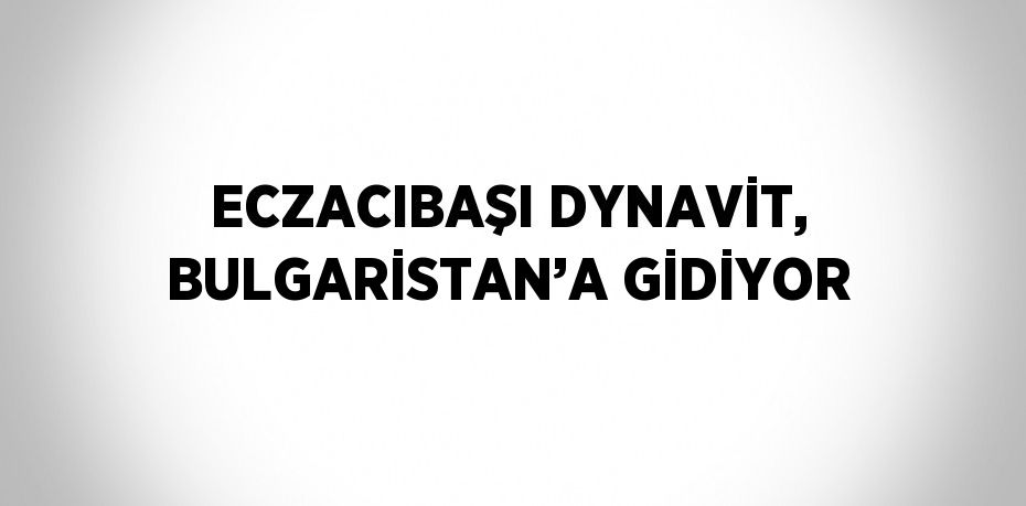 ECZACIBAŞI DYNAVİT, BULGARİSTAN’A GİDİYOR