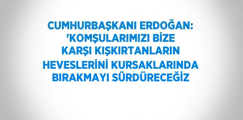 CUMHURBAŞKANI ERDOĞAN: 'KOMŞULARIMIZI BİZE KARŞI KIŞKIRTANLARIN HEVESLERİNİ KURSAKLARINDA BIRAKMAYI SÜRDÜRECEĞİZ