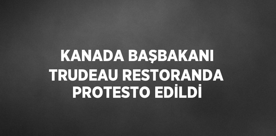 KANADA BAŞBAKANI TRUDEAU RESTORANDA PROTESTO EDİLDİ