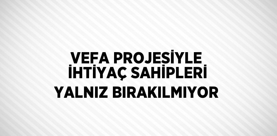 VEFA PROJESİYLE İHTİYAÇ SAHİPLERİ YALNIZ BIRAKILMIYOR