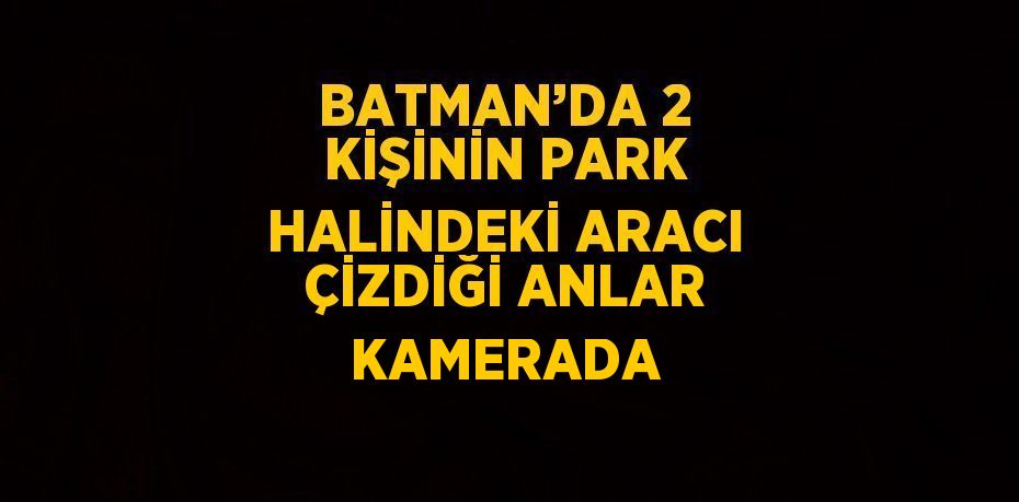 BATMAN’DA 2 KİŞİNİN PARK HALİNDEKİ ARACI ÇİZDİĞİ ANLAR KAMERADA