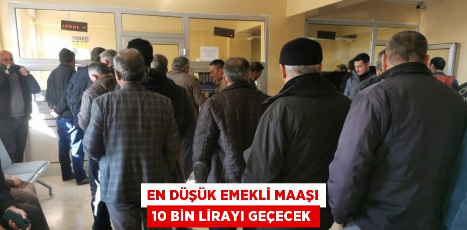 EN DÜŞÜK EMEKLİ MAAŞI 10 BİN LİRAYI GEÇECEK