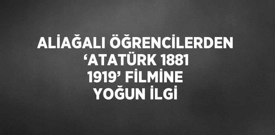 ALİAĞALI ÖĞRENCİLERDEN ‘ATATÜRK 1881 1919’ FİLMİNE YOĞUN İLGİ