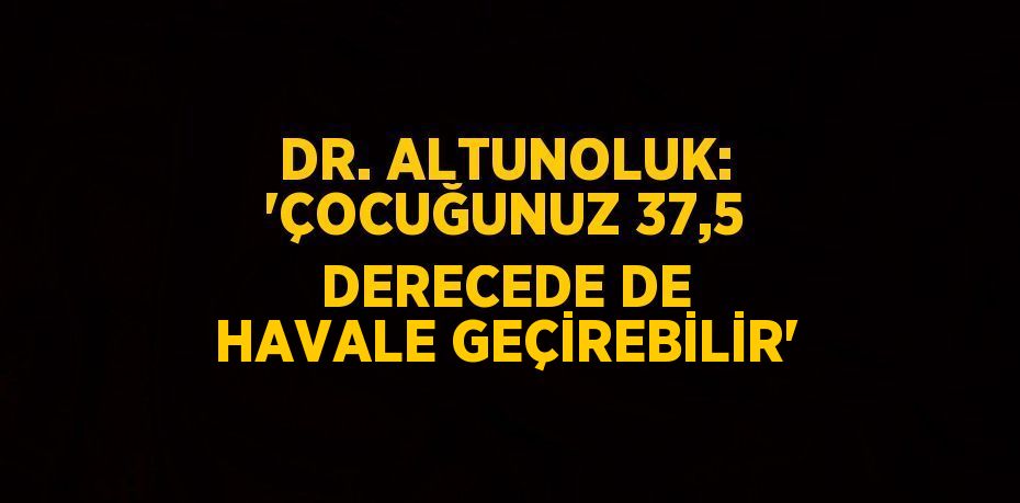 DR. ALTUNOLUK: 'ÇOCUĞUNUZ 37,5 DERECEDE DE HAVALE GEÇİREBİLİR'