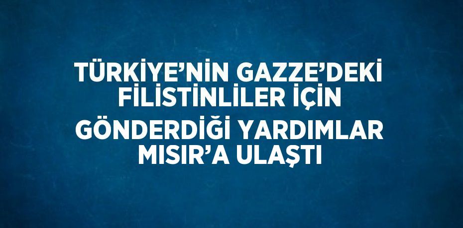 TÜRKİYE’NİN GAZZE’DEKİ FİLİSTİNLİLER İÇİN GÖNDERDİĞİ YARDIMLAR MISIR’A ULAŞTI