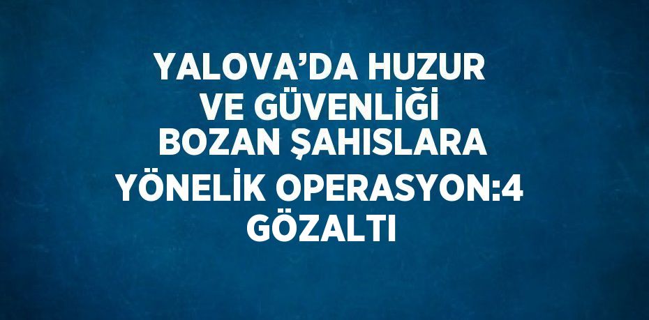 YALOVA’DA HUZUR VE GÜVENLİĞİ BOZAN ŞAHISLARA YÖNELİK OPERASYON:4 GÖZALTI