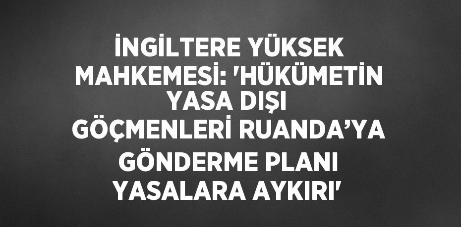 İNGİLTERE YÜKSEK MAHKEMESİ: 'HÜKÜMETİN YASA DIŞI GÖÇMENLERİ RUANDA’YA GÖNDERME PLANI YASALARA AYKIRI'