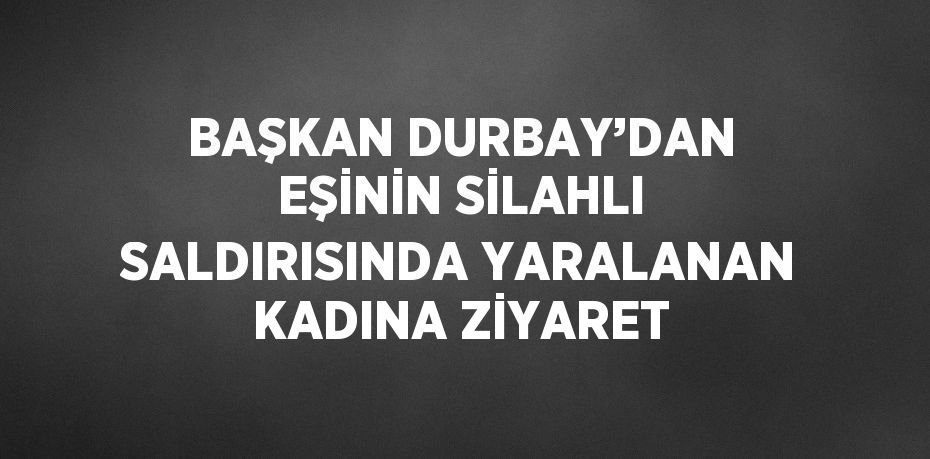 BAŞKAN DURBAY’DAN EŞİNİN SİLAHLI SALDIRISINDA YARALANAN KADINA ZİYARET