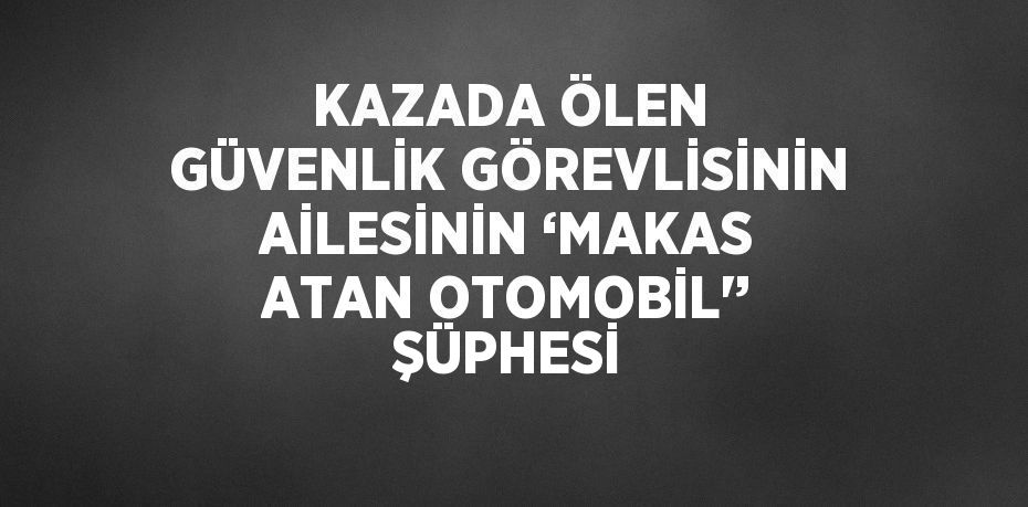 KAZADA ÖLEN GÜVENLİK GÖREVLİSİNİN AİLESİNİN ‘MAKAS ATAN OTOMOBİL'’ ŞÜPHESİ