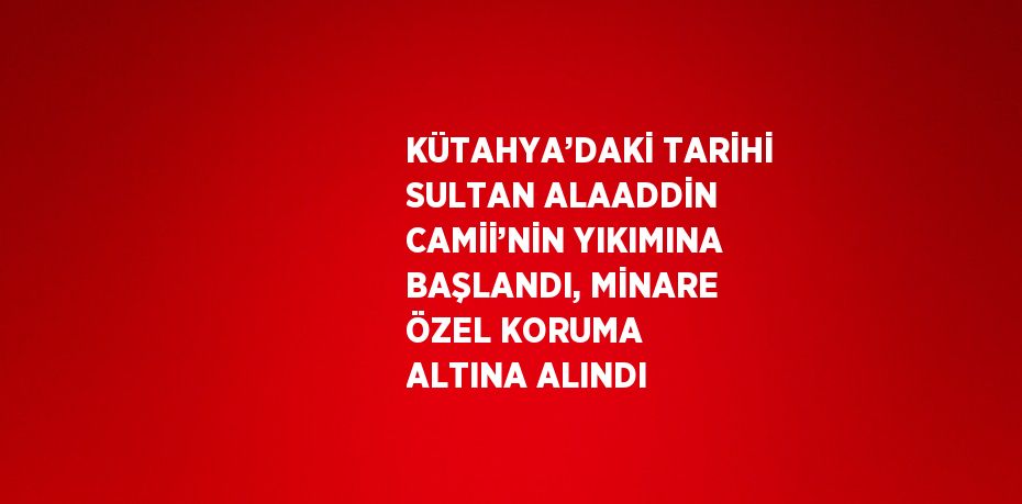 KÜTAHYA’DAKİ TARİHİ SULTAN ALAADDİN CAMİİ’NİN YIKIMINA BAŞLANDI, MİNARE ÖZEL KORUMA ALTINA ALINDI