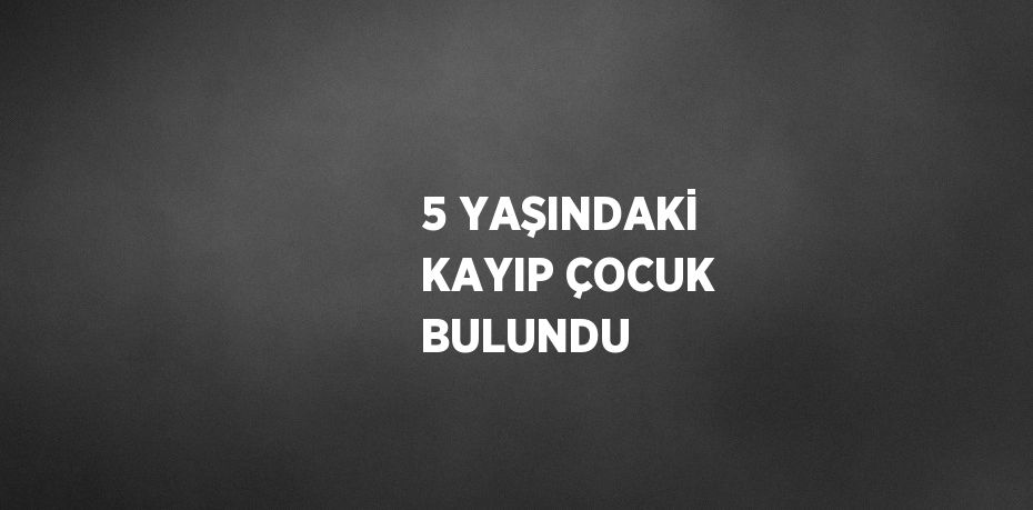 5 YAŞINDAKİ KAYIP ÇOCUK BULUNDU