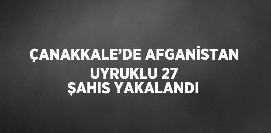 ÇANAKKALE’DE AFGANİSTAN UYRUKLU 27 ŞAHIS YAKALANDI