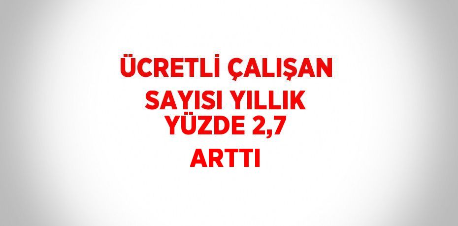 ÜCRETLİ ÇALIŞAN SAYISI YILLIK YÜZDE 2,7 ARTTI