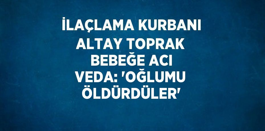 İLAÇLAMA KURBANI ALTAY TOPRAK BEBEĞE ACI VEDA: 'OĞLUMU ÖLDÜRDÜLER'