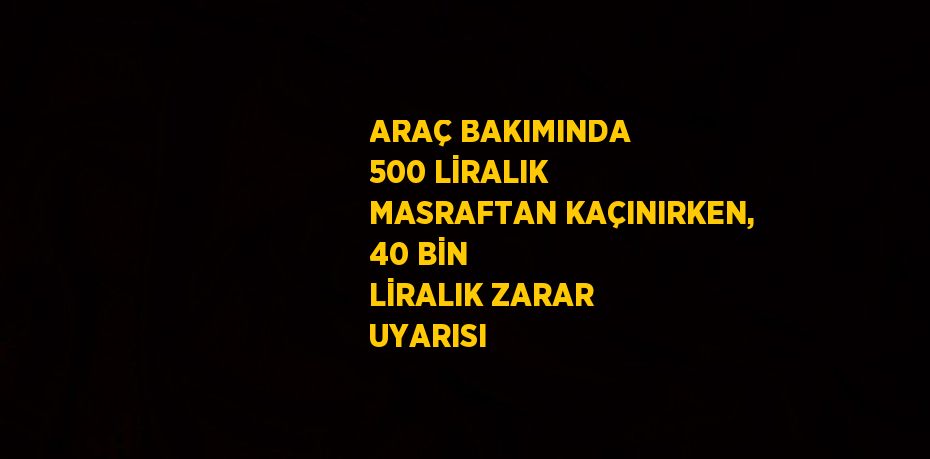 ARAÇ BAKIMINDA 500 LİRALIK MASRAFTAN KAÇINIRKEN, 40 BİN LİRALIK ZARAR UYARISI