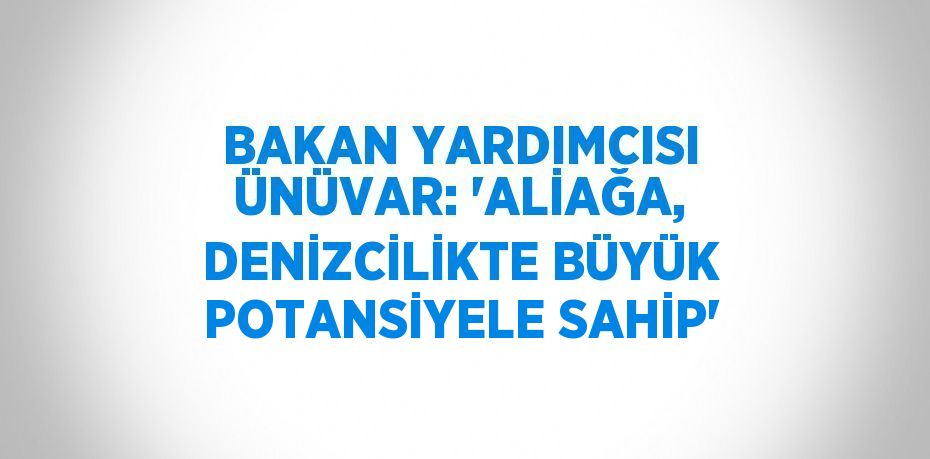 BAKAN YARDIMCISI ÜNÜVAR: 'ALİAĞA, DENİZCİLİKTE BÜYÜK POTANSİYELE SAHİP'