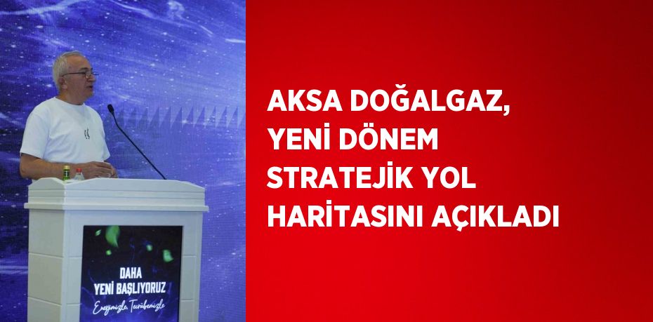 AKSA DOĞALGAZ, YENİ DÖNEM STRATEJİK YOL HARİTASINI AÇIKLADI