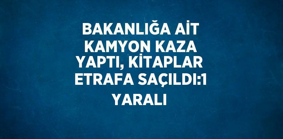 BAKANLIĞA AİT KAMYON KAZA YAPTI, KİTAPLAR ETRAFA SAÇILDI:1 YARALI