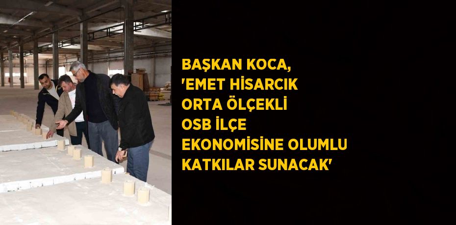 BAŞKAN KOCA, 'EMET HİSARCIK ORTA ÖLÇEKLİ OSB İLÇE EKONOMİSİNE OLUMLU KATKILAR SUNACAK'