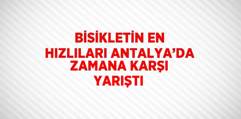 BİSİKLETİN EN HIZLILARI ANTALYA’DA ZAMANA KARŞI YARIŞTI