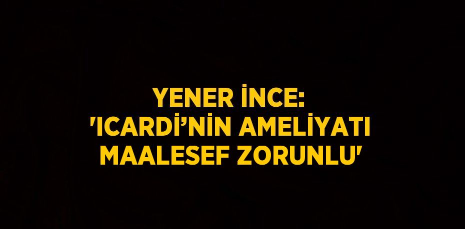 YENER İNCE: 'ICARDİ’NİN AMELİYATI MAALESEF ZORUNLU'