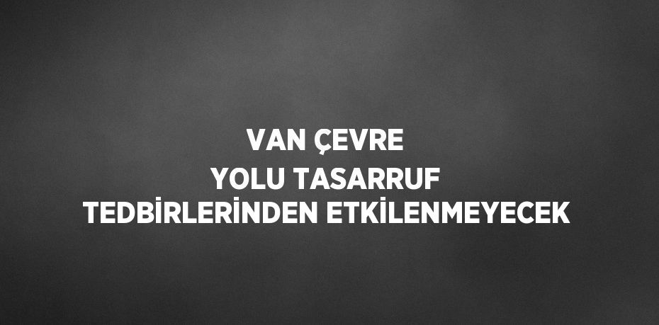 VAN ÇEVRE YOLU TASARRUF TEDBİRLERİNDEN ETKİLENMEYECEK