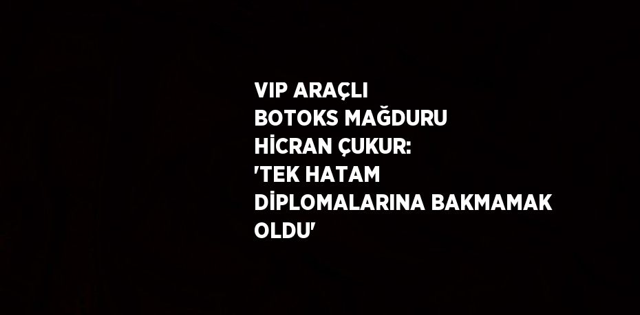 VIP ARAÇLI BOTOKS MAĞDURU HİCRAN ÇUKUR: 'TEK HATAM DİPLOMALARINA BAKMAMAK OLDU'