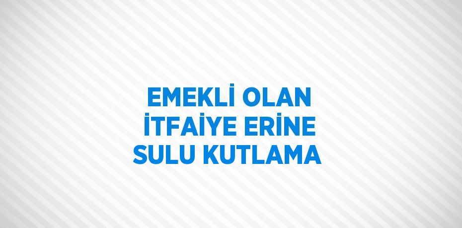 EMEKLİ OLAN İTFAİYE ERİNE SULU KUTLAMA