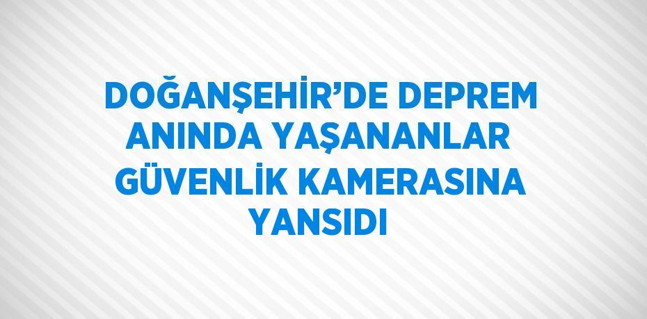 DOĞANŞEHİR’DE DEPREM ANINDA YAŞANANLAR GÜVENLİK KAMERASINA YANSIDI