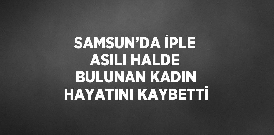 SAMSUN’DA İPLE ASILI HALDE BULUNAN KADIN HAYATINI KAYBETTİ