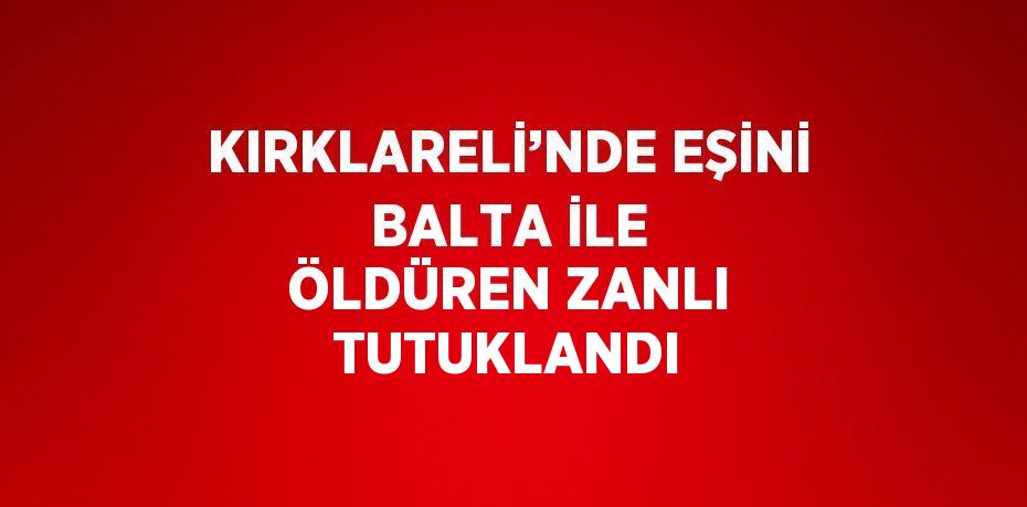 KIRKLARELİ’NDE EŞİNİ BALTA İLE ÖLDÜREN ZANLI TUTUKLANDI