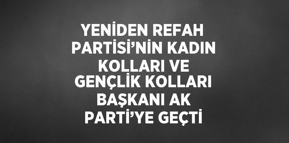 YENİDEN REFAH PARTİSİ’NİN KADIN KOLLARI VE GENÇLİK KOLLARI BAŞKANI AK PARTİ’YE GEÇTİ