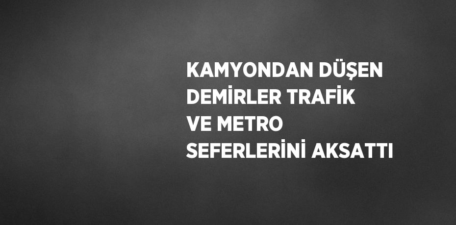 KAMYONDAN DÜŞEN DEMİRLER TRAFİK VE METRO SEFERLERİNİ AKSATTI