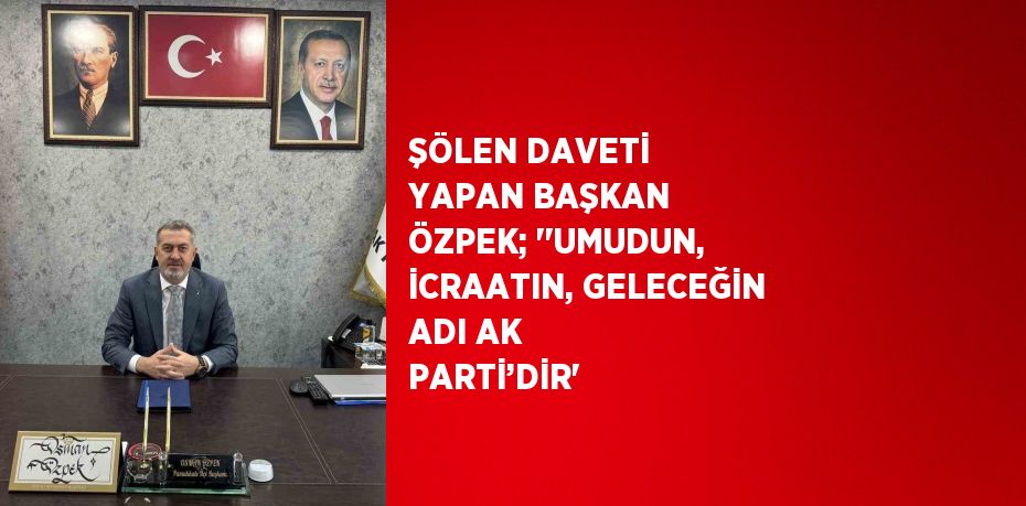 ŞÖLEN DAVETİ YAPAN BAŞKAN ÖZPEK; ''UMUDUN, İCRAATIN, GELECEĞİN ADI AK PARTİ’DİR'