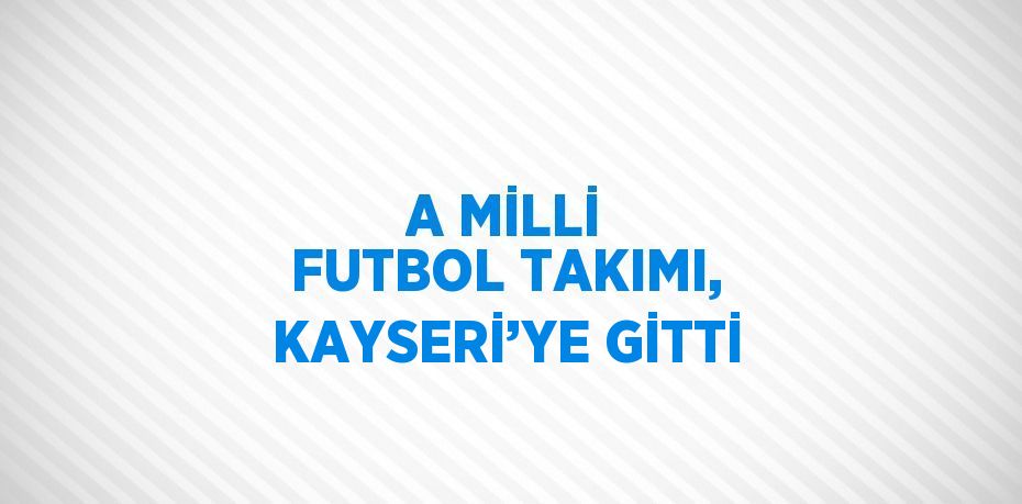 A MİLLİ FUTBOL TAKIMI, KAYSERİ’YE GİTTİ