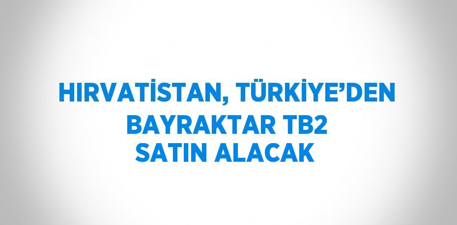 HIRVATİSTAN, TÜRKİYE’DEN BAYRAKTAR TB2 SATIN ALACAK