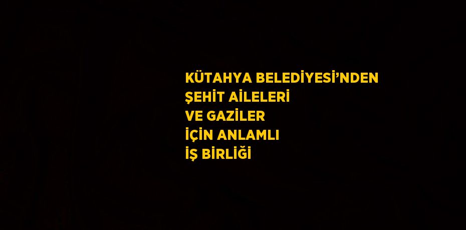 KÜTAHYA BELEDİYESİ’NDEN ŞEHİT AİLELERİ VE GAZİLER İÇİN ANLAMLI İŞ BİRLİĞİ