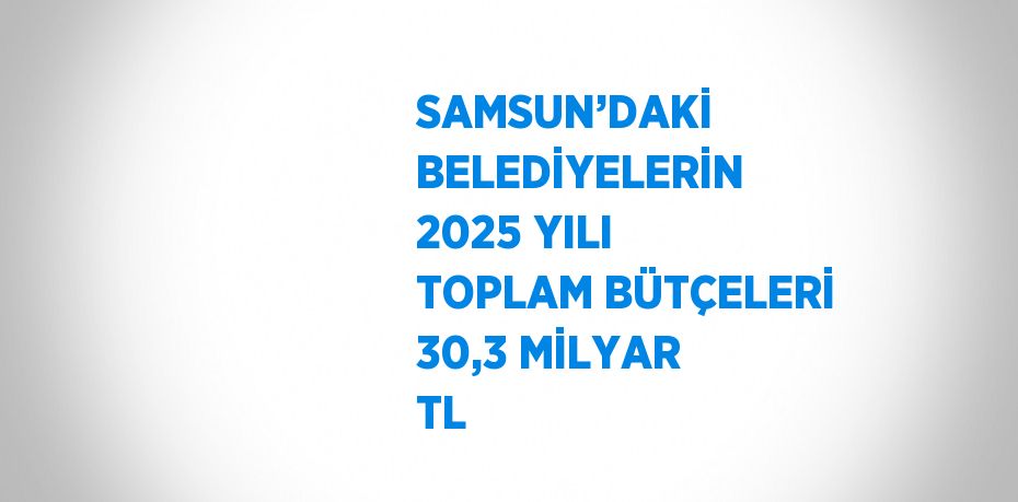 SAMSUN’DAKİ BELEDİYELERİN 2025 YILI TOPLAM BÜTÇELERİ 30,3 MİLYAR TL