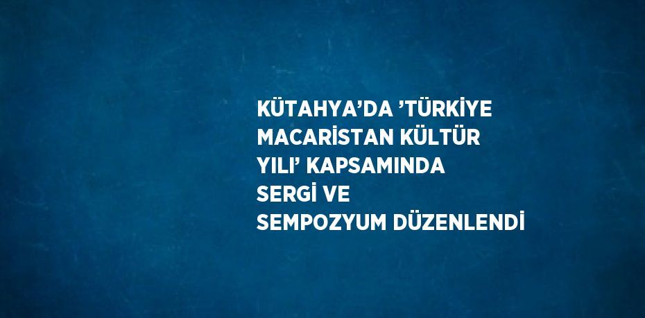 KÜTAHYA’DA ’TÜRKİYE MACARİSTAN KÜLTÜR YILI’ KAPSAMINDA SERGİ VE SEMPOZYUM DÜZENLENDİ