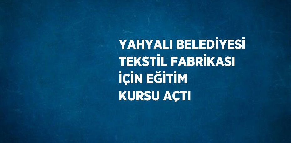 YAHYALI BELEDİYESİ TEKSTİL FABRİKASI İÇİN EĞİTİM KURSU AÇTI