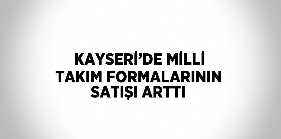 KAYSERİ’DE MİLLİ TAKIM FORMALARININ SATIŞI ARTTI