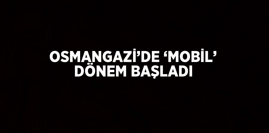 OSMANGAZİ’DE ‘MOBİL’ DÖNEM BAŞLADI