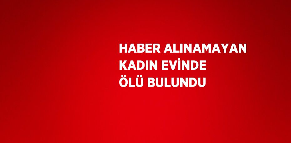 HABER ALINAMAYAN KADIN EVİNDE ÖLÜ BULUNDU