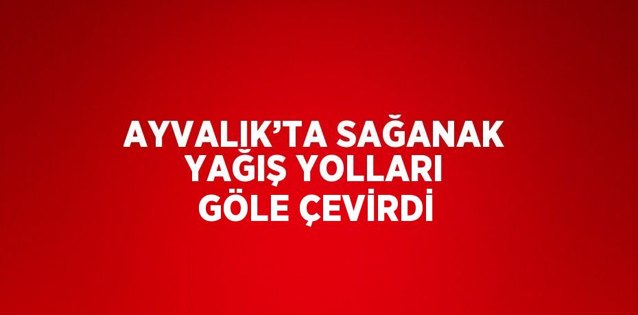 AYVALIK’TA SAĞANAK YAĞIŞ YOLLARI GÖLE ÇEVİRDİ