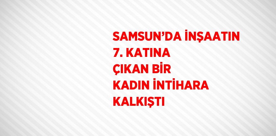 SAMSUN’DA İNŞAATIN 7. KATINA ÇIKAN BİR KADIN İNTİHARA KALKIŞTI