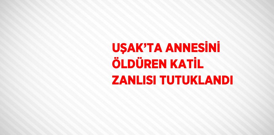 UŞAK’TA ANNESİNİ ÖLDÜREN KATİL ZANLISI TUTUKLANDI