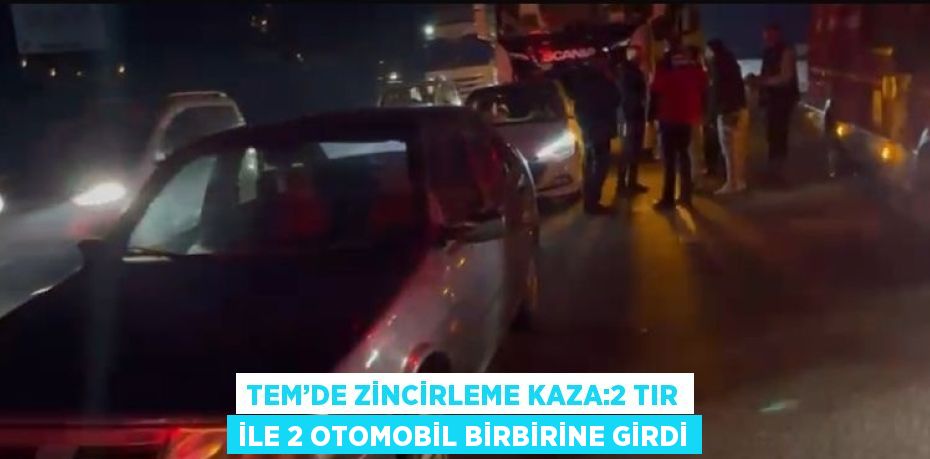 TEM’DE ZİNCİRLEME KAZA:2 TIR İLE 2 OTOMOBİL BİRBİRİNE GİRDİ