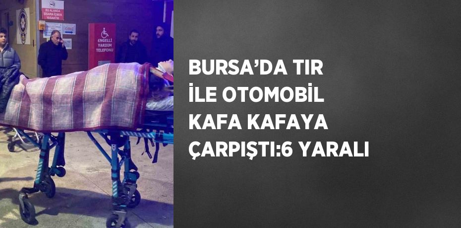 BURSA’DA TIR İLE OTOMOBİL KAFA KAFAYA ÇARPIŞTI:6 YARALI