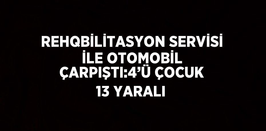 REHQBİLİTASYON SERVİSİ İLE OTOMOBİL ÇARPIŞTI:4’Ü ÇOCUK 13 YARALI